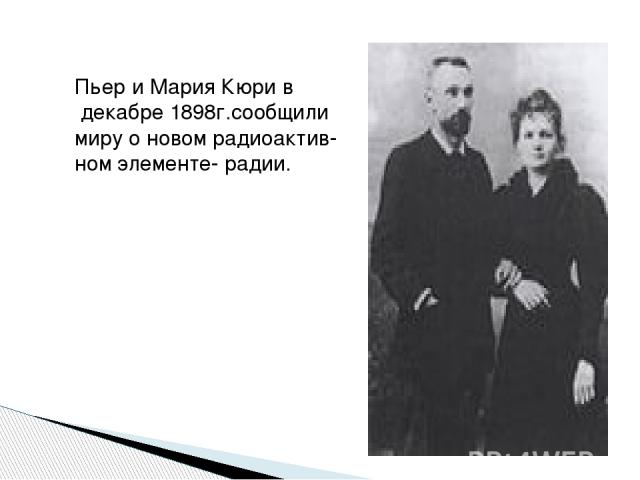 Пьер и Мария Кюри в декабре 1898г.сообщили миру о новом радиоактив- ном элементе- радии.