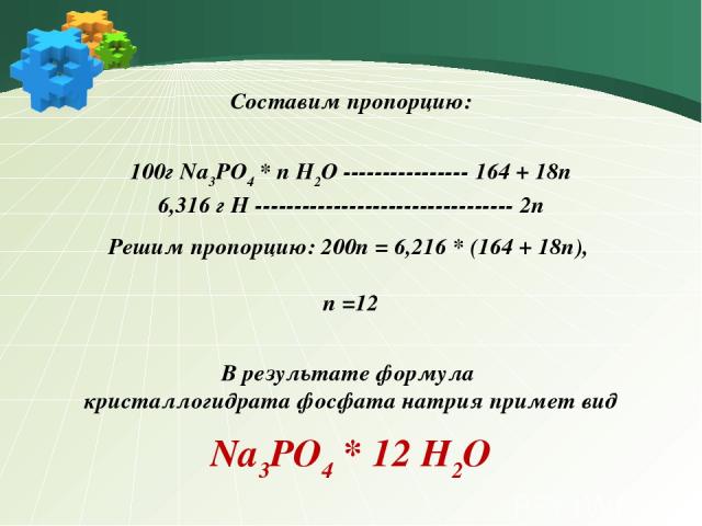 Составим пропорцию: 100г Na3PO4 * n H2O ---------------- 164 + 18n 6,316 г H --------------------------------- 2n Решим пропорцию: 200n = 6,216 * (164 + 18n), n =12 В результате формула кристаллогидрата фосфата натрия примет вид Na3PO4 * 12 H2O