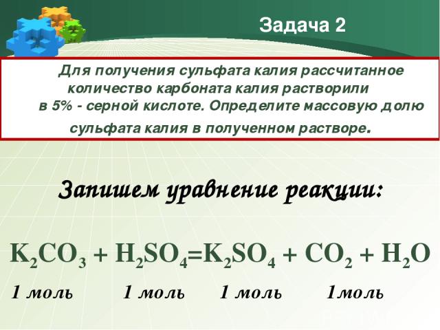 Задача 2 Для получения сульфата калия рассчитанное количество карбоната калия растворили в 5% - серной кислоте. Определите массовую долю сульфата калия в полученном растворе. Запишем уравнение реакции: K2CO3 + H2SO4=K2SO4 + CO2 + H2O 1 моль 1 моль 1…