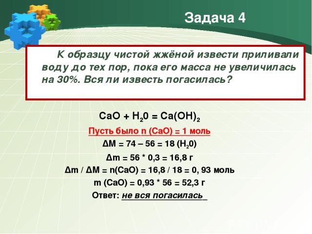 Задача 4 К образцу чистой жжёной извести приливали воду до тех пор, пока его масса не увеличилась на 30%. Вся ли известь погасилась? CaO + H20 = Ca(OH)2 Пусть было n (CaO) = 1 моль ∆М = 74 – 56 = 18 (H20) ∆m = 56 * 0,3 = 16,8 г ∆m / ∆M = n(CaO) = 16…