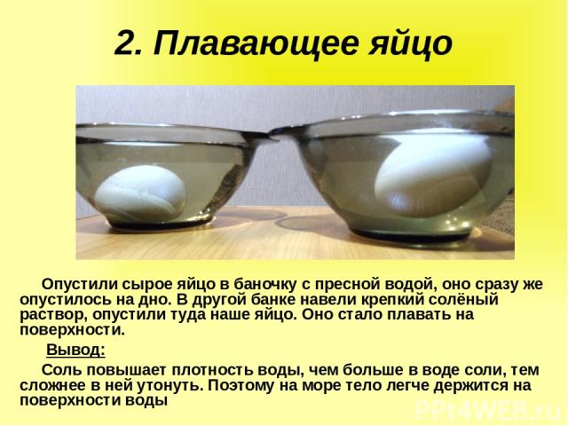 2. Плавающее яйцо Опустили сырое яйцо в баночку с пресной водой, оно сразу же опустилось на дно. В другой банке навели крепкий солёный раствор, опустили туда наше яйцо. Оно стало плавать на поверхности. Вывод:   Соль повышает плотность воды, чем бол…