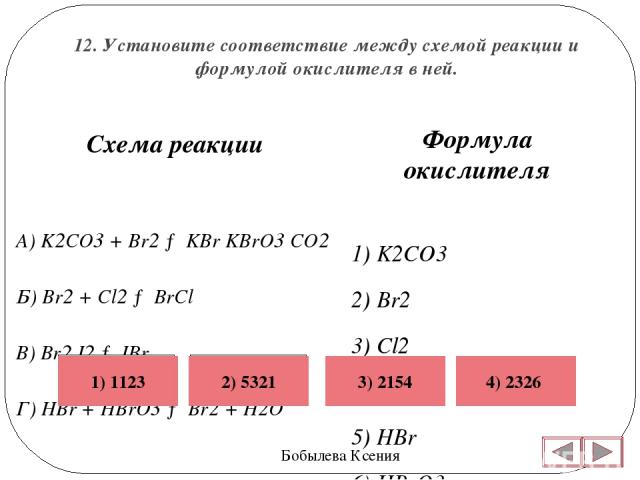 12. Установите соответствие между схемой реакции и формулой окислителя в ней. Бобылева Ксения Формула окислителя 1) K2CO3 2) Br2 3) Cl2 4) I2 5) HBr 6) HBrO3   Схема реакции A) K2CO3 + Br2 → KBr KBrO3 CO2 Б) Br2 + Cl2 → BrCl В) Br2 I2 → IBr Г) HBr +…