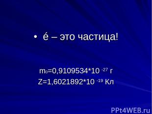 • é – это частица! m0=0,9109534*10 -27 г Z=1,6021892*10 -19 Кл