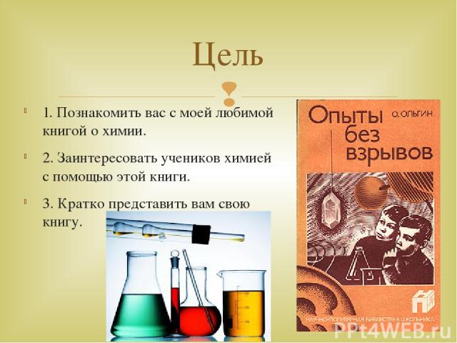 1. Познакомить вас с моей любимой книгой о химии. 2. Заинтересовать учеников химией с помощью этой книги. 3. Кратко представить вам свою книгу. Цель