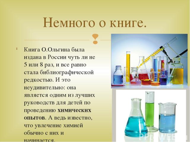 Книга О.Ольгина была издана в России чуть ли не 5 или 8 раз, и все равно стала библиографической редкостью. И это неудивительно: она является одним из лучших руководств для детей по проведению химических опытов. А ведь известно, что увлечение химией…