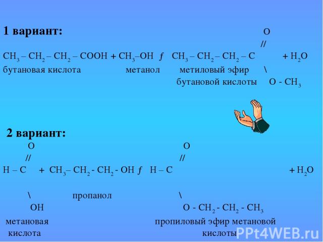   1 вариант: О // СН3 – СН2 – СН2 – СООН + СН3–ОН → СН3 – СН2 – СН2 – С + Н2О бутановая кислота метанол метиловый эфир \ бутановой кислоты О - СН3  2 вариант: О О // // Н – С + СН3– СН2 - СН2 - ОН → Н – С + Н2О \ пропанол \ ОН О - СН2 - СН2 - СН3  м…