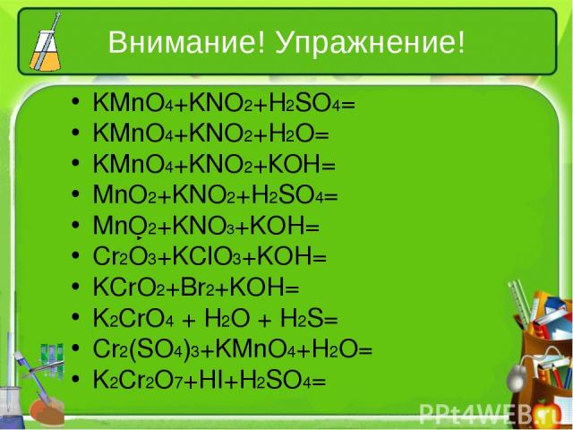 Внимание! Упражнение! KMnO4+KNO2+H2SO4= KMnO4+KNO2+H2O= KMnO4+KNO2+КОН= MnO2+KNO2+H2SO4= MnO2+KNO3+KOH= Cr2O3+KClO3+KOH= KCrO2+Br2+KOH= K2CrO4 + H2O + H2S= Cr2(SO4)3+KMnO4+H2O= K2Cr2O7+HI+H2SO4=