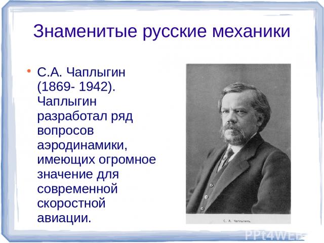 Знаменитые русские механики С.А. Чаплыгин (1869- 1942). Чаплыгин разработал ряд вопросов аэродинамики, имеющих огромное значение для современной скоростной авиации.