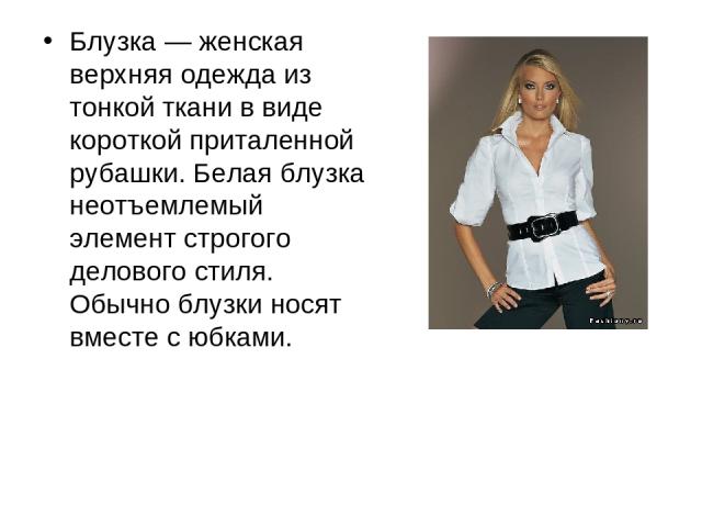 Блузка — женская верхняя одежда из тонкой ткани в виде короткой приталенной рубашки. Белая блузка неотъемлемый элемент строгого делового стиля. Обычно блузки носят вместе с юбками.
