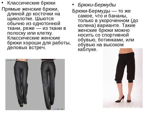 Классические брюки Прямые женские брюки, длиной до косточки на щиколотке. Шьются обычно из однотонной ткани, реже — из ткани в полоску или клетку. Классические женские брюки хороши для работы, деловых встреч. Брюки-Бермуды Брюки-Бермуды — то же само…