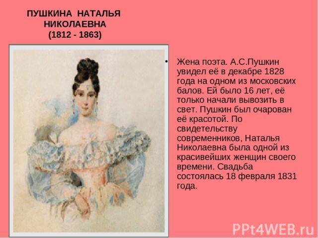 ПУШКИНА НАТАЛЬЯ НИКОЛАЕВНА (1812 - 1863) Жена поэта. А.С.Пушкин увидел её в декабре 1828 года на одном из московских балов. Ей было 16 лет, её только начали вывозить в свет. Пушкин был очарован её красотой. По свидетельству современников, Наталья Ни…