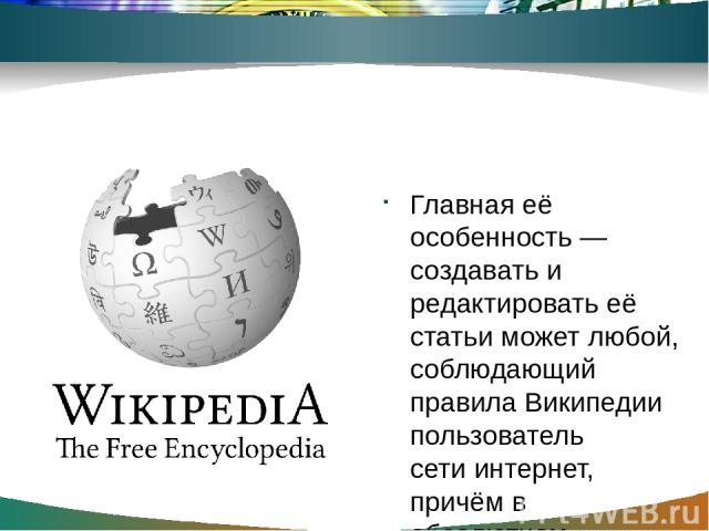 Создание энциклопедий Главная её особенность — создавать и редактировать её статьи может любой, соблюдающий правила Википедии пользователь сети интернет, причём в абсолютном большинстве случаев даже без регистрации на сайте энциклопедии.