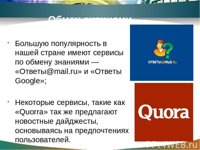 Обмен знаниями Большую популярность в нашей стране имеют сервисы по обмену знаниями — «Ответы@mail.ru» и «Ответы Google»; Некоторые сервисы, такие как «Quorra» так же предлагают новостные дайджесты, основываясь на предпочтениях пользователей.