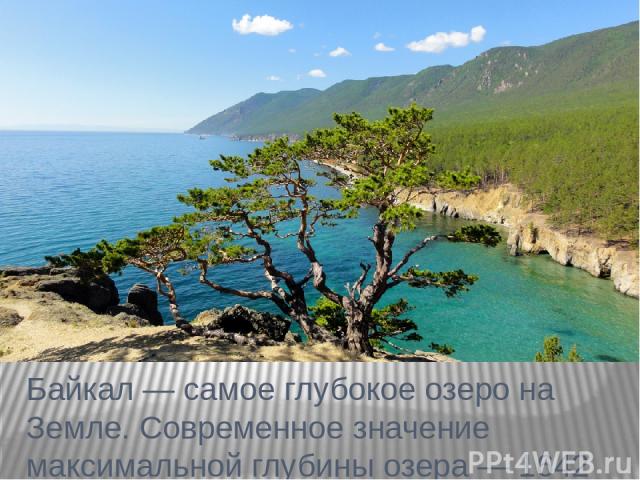 Байкал — самое глубокое озеро на Земле. Современное значение максимальной глубины озера — 1642 м. Средняя глубина озера также очень велика — 744 м. Она превышает максимальные глубины многих очень глубоких озёр.