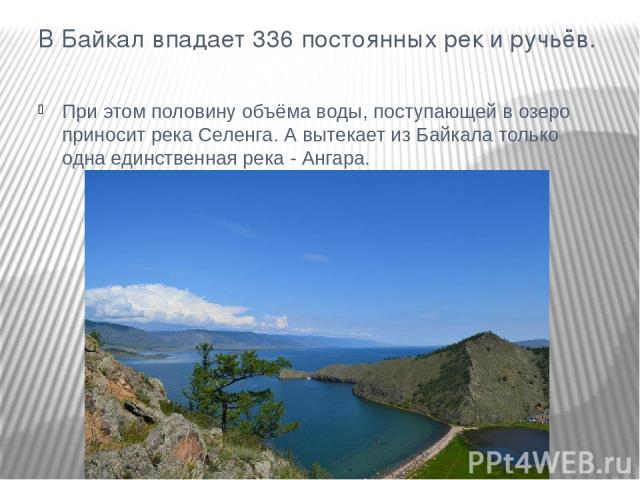 В Байкал впадает 336 постоянных рек и ручьёв. При этом половину объёма воды, поступающей в озеро приносит река Селенга. А вытекает из Байкала только одна единственная река - Ангара.