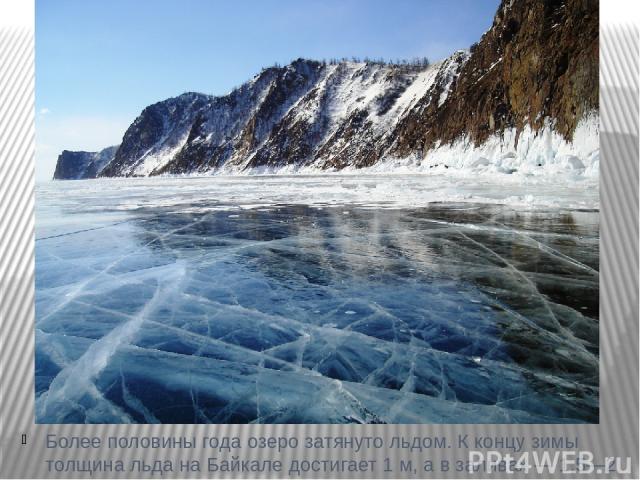 Более половины года озеро затянуто льдом. К концу зимы толщина льда на Байкале достигает 1 м, а в заливах — 1,5—2 м.
