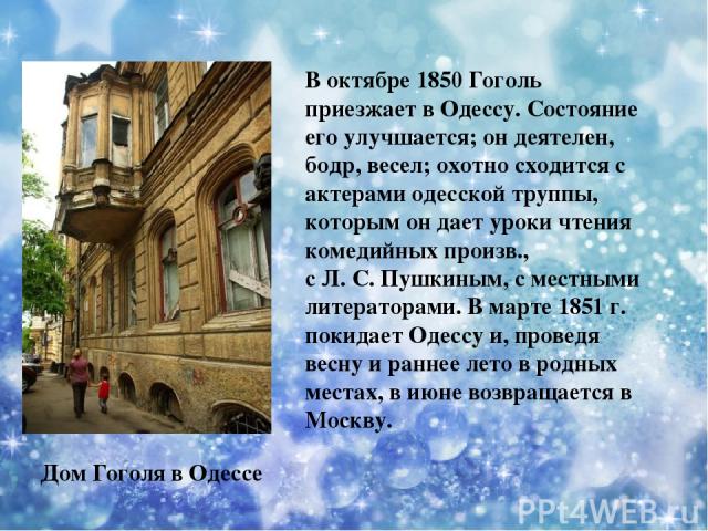 В октябре 1850 Гоголь приезжает в Одессу. Состояние его улучшается; он деятелен, бодр, весел; охотно сходится с актерами одесской труппы, которым он дает уроки чтения комедийных произв., с Л. С. Пушкиным, с местными литераторами. В марте 1851 г. пок…
