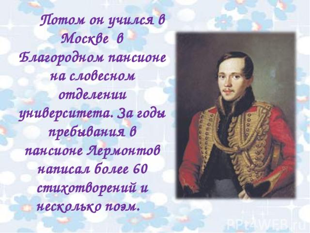 Потом он учился в Москве в Благородном пансионе на словесном отделении университета. За годы пребывания в пансионе Лермонтов написал более 60 стихотворений и несколько поэм.
