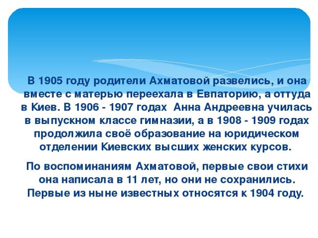 В 1905 году родители Ахматовой развелись, и она вместе с матерью переехала в Евпаторию, а оттуда в Киев. В 1906 - 1907 годах  Анна Андреевна училась в выпускном классе гимназии, а в 1908 - 1909 годах продолжила своё образование на юридическом отделе…