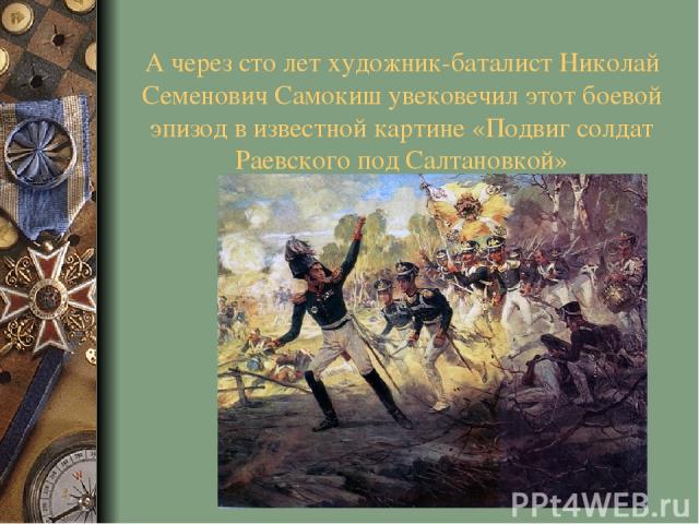 А через сто лет художник-баталист Николай Семенович Самокиш увековечил этот боевой эпизод в известной картине «Подвиг солдат Раевского под Салтановкой»