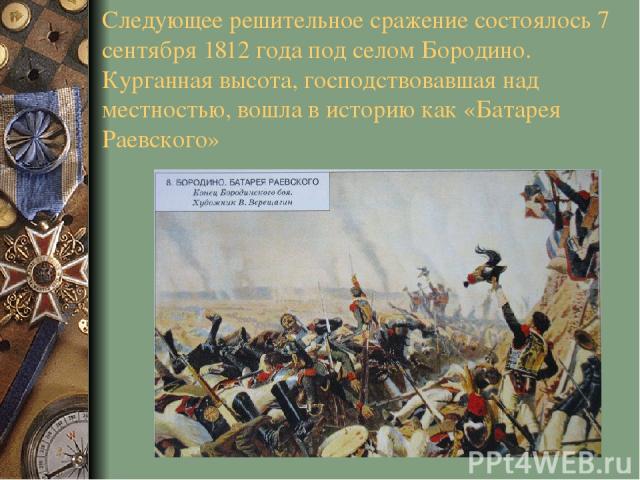 Следующее решительное сражение состоялось 7 сентября 1812 года под селом Бородино. Курганная высота, господствовавшая над местностью, вошла в историю как «Батарея Раевского»