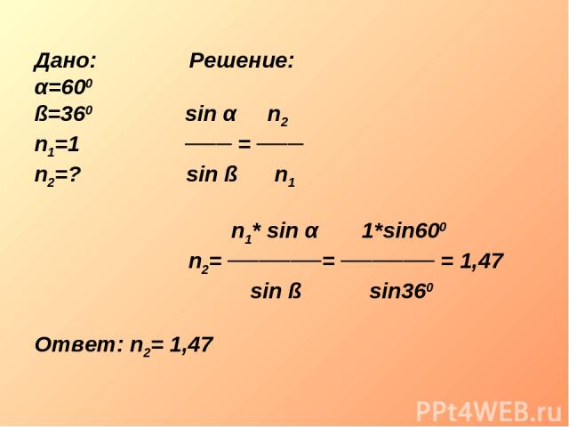 Дано: Решение: α=600 ß=360 sin α n2 n1=1 ─── = ─── n2=? sin ß n1 n1* sin α 1*sin600 n2= ──────= ────── = 1,47 sin ß sin360 Ответ: n2= 1,47