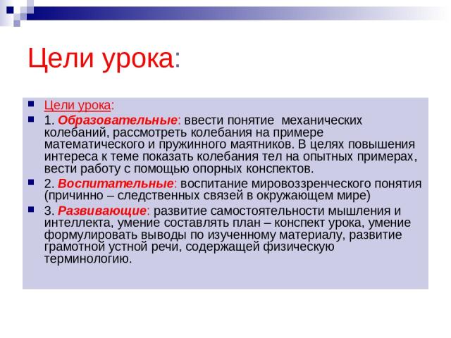 Цели урока: Цели урока: 1. Образовательные: ввести понятие механических колебаний, рассмотреть колебания на примере математического и пружинного маятников. В целях повышения интереса к теме показать колебания тел на опытных примерах, вести работу с …