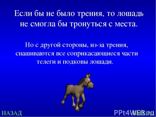 НАЗАД ВЫХОД Если бы не было трения, то лошадь не смогла бы тронуться с места. Но с другой стороны, из-за трения, снашиваются все соприкасающиеся части телеги и подковы лошади.