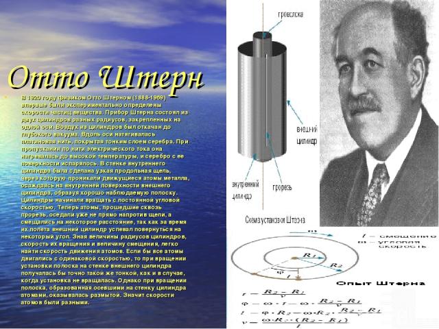 Отто Штерн В 1920 году физиком Отто Штерном (1888-1969) впервые были экспериментально определены скорости частиц вещества. Прибор Штерна состоял из двух цилиндров разных радиусов, закрепленных на одной оси. Воздух из цилиндров был откачан до глубоко…