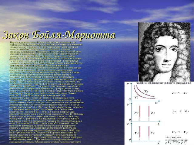 Закон Бойля-Мариотта Научная деятельность Роберта Бойля была основана на экспериментальном методе и в физике, и в химии, и развивала атомистическую теорию. В 1660 году Роберт Бойль открыл закон изменения объема газов (в частности, воздуха) с изменен…
