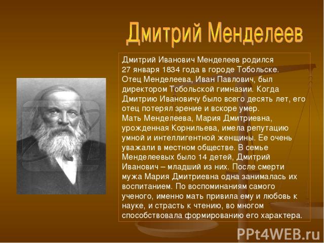 Дмитрий Иванович Менделеев родился 27 января 1834 года в городе Тобольске. Отец Менделеева, Иван Павлович, был директором Тобольской гимназии. Когда Дмитрию Ивановичу было всего десять лет, его отец потерял зрение и вскоре умер. Мать Менделеева, Мар…