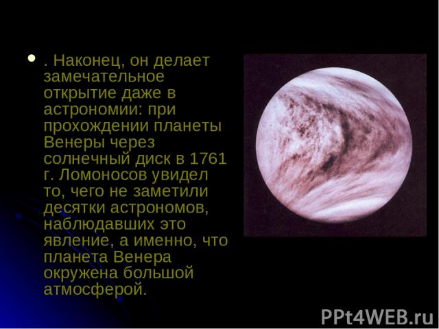 . Наконец, он делает замечательное открытие даже в астрономии: при прохождении планеты Венеры через солнечный диск в 1761 г. Ломоносов увидел то, чего не заметили десятки астрономов, наблюдавших это явление, а именно, что планета Венера окружена бол…