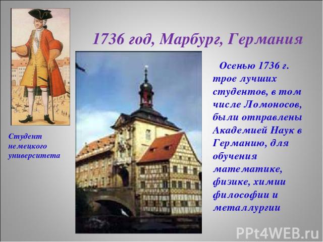 1736 год, Марбург, Германия Осенью 1736 г. трое лучших студентов, в том числе Ломоносов, были отправлены Академией Наук в Германию, для обучения математике, физике, химии философии и металлургии Студент немецкого университета