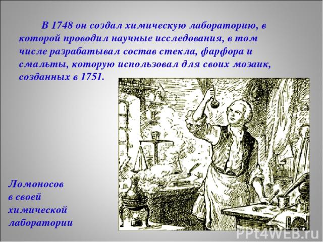 В 1748 он создал химическую лабораторию, в которой проводил научные исследования, в том числе разрабатывал состав стекла, фарфора и смальты, которую использовал для своих мозаик, созданных в 1751. Ломоносов в своей химической лаборатории