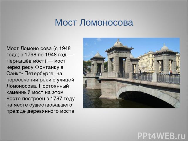 Мост Ломоно сова (с 1948 года; c 1798 по 1948 год — Чернышёв мост) — мост через реку Фонтанку в Санкт- Петербурге, на пересечении реки с улицей Ломоносова. Постоянный каменный мост на этом месте построен в 1787 году на месте cуществовавшего прежде д…