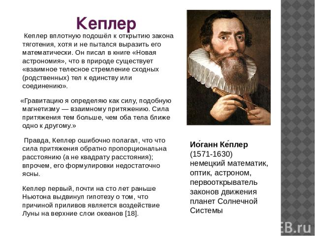 Кеплер Кеплер вплотную подошёл к открытию закона тяготения, хотя и не пытался выразить его математически. Он писал в книге «Новая астрономия», что в природе существует «взаимное телесное стремление сходных (родственных) тел к единству или соединению…