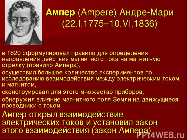 Ампер (Ampere) Андре-Мари (22.I.1775–10.VI.1836) в 1820 сформулировал правило для определения направления действия магнитного тока на магнитную стрелку (правило Ампера), осуществил большое количество экспериментов по исследованию взаимодействия межд…