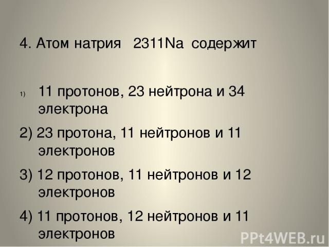 4. Атом натрия  2311Na  содержит 11 протонов, 23 нейтрона и 34 электрона 2) 23 протона, 11 нейтронов и 11 электронов 3) 12 протонов, 11 нейтронов и 12 электронов 4) 11 протонов, 12 нейтронов и 11 электронов