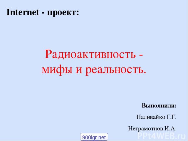 Радиоактивность - мифы и реальность. Internet - проект: Выполнили: Наливайко Г.Г. Неграмотнов И.А. 900igr.net