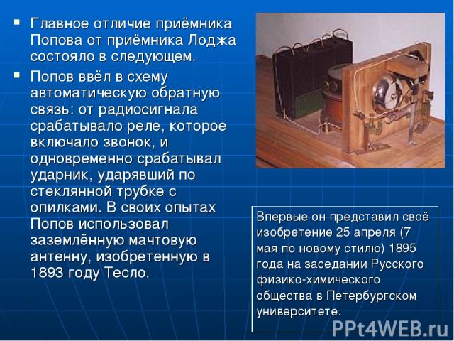 Главное отличие приёмника Попова от приёмника Лоджа состояло в следующем. Попов ввёл в схему автоматическую обратную связь: от радиосигнала срабатывало реле, которое включало звонок, и одновременно срабатывал ударник, ударявший по стеклянной трубке …