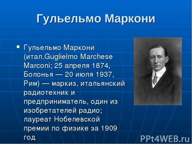 Гульельмо Маркони Гульельмо Маркони (итал.Guglielmo Marchese Marconi; 25 апреля 1874, Болонья — 20 июля 1937, Рим) — маркиз, итальянский радиотехник и предприниматель, один из изобретателей радио; лауреат Нобелевской премии по физике за 1909 год