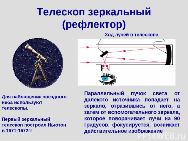 Телескоп зеркальный (рефлектор) Для наблюдения звёздного неба используют телескопы. Первый зеркальный телескоп построил Ньютон в 1671-1672гг. Ход лучей в телескопе. Параллельный пучок света от далекого источника попадает на зеркало, отразившись от н…