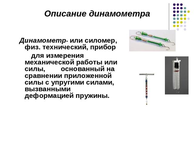 Динамометр- или силомер, физ. технический, прибор для измерения механической работы или силы, основанный на сравнении приложенной силы с упругими силами, вызванными деформацией пружины. Описание динамометра