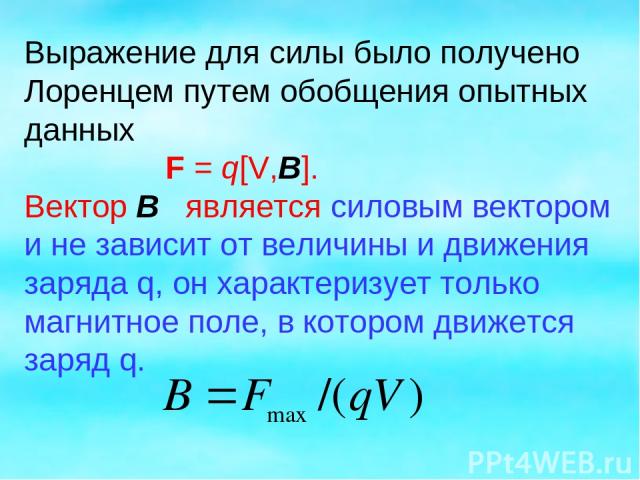 Выражение для силы было получено Лоренцем путем обобщения опытных данных F = q[V,B]. Вектор B является силовым вектором и не зависит от величины и движения заряда q, он характеризует только магнитное поле, в котором движется заряд q.