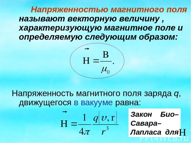 Напряженностью магнитного поля называют векторную величину , характеризующую магнитное поле и определяемую следующим образом: Напряженность магнитного поля заряда q, движущегося в вакууме равна: Закон Био–Савара–Лапласа для
