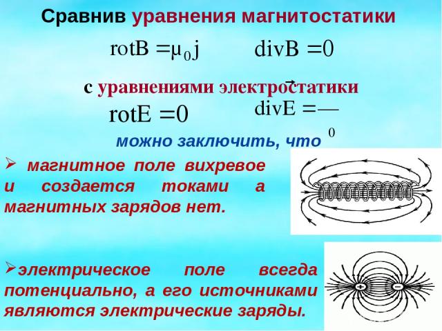 Сравнив уравнения магнитостатики с уравнениями электростатики можно заключить, что электрическое поле всегда потенциально, а его источниками являются электрические заряды. магнитное поле вихревое и создается токами а магнитных зарядов нет.