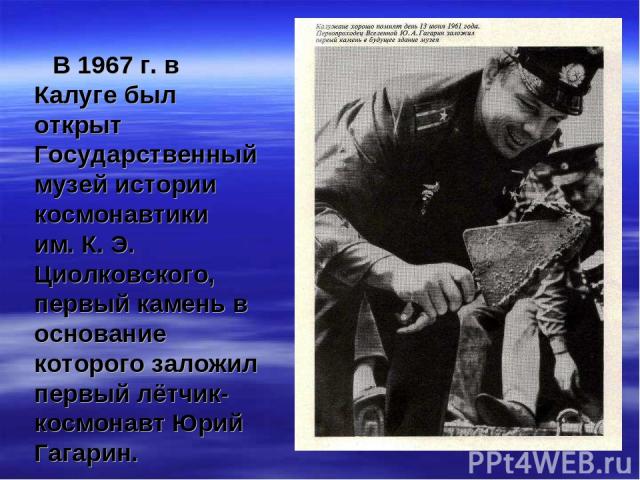 В 1967 г. в Калуге был открыт Государственный музей истории космонавтики им. К. Э. Циолковского, первый камень в основание которого заложил первый лётчик-космонавт Юрий Гагарин.