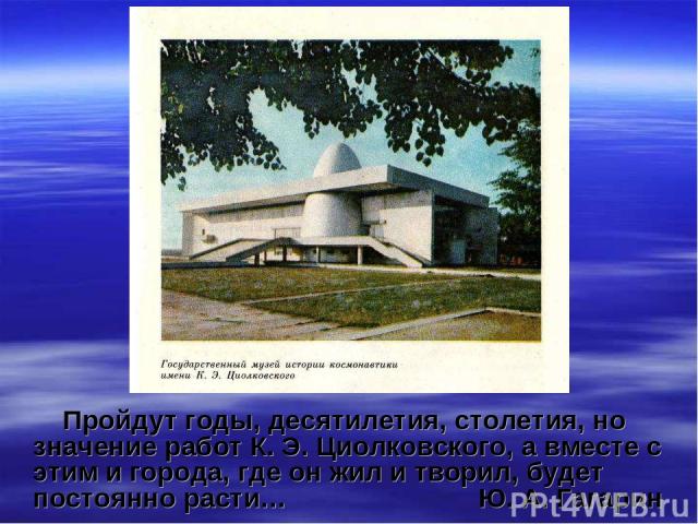 Пройдут годы, десятилетия, столетия, но значение работ К. Э. Циолковского, а вместе с этим и города, где он жил и творил, будет постоянно расти… Ю. А. Гагарин