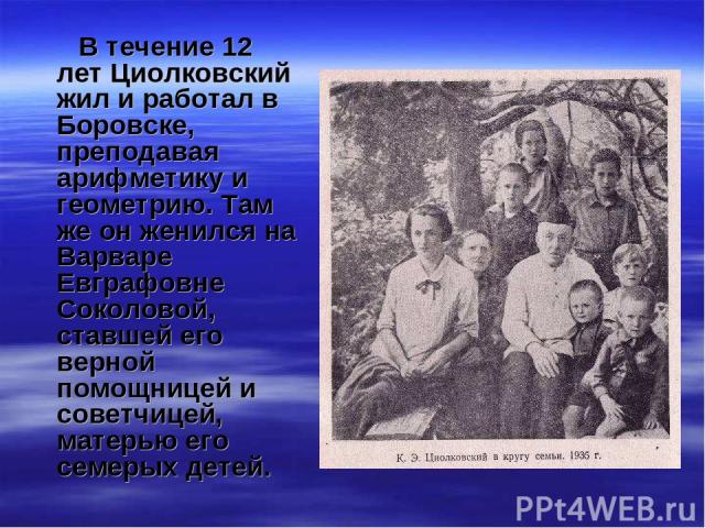 В течение 12 лет Циолковский жил и работал в Боровске, преподавая арифметику и геометрию. Там же он женился на Варваре Евграфовне Соколовой, ставшей его верной помощницей и советчицей, матерью его семерых детей.