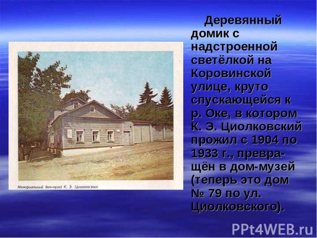 Деревянный домик с надстроенной светёлкой на Коровинской улице, круто спускающейся к р. Оке, в котором К. Э. Циолковский прожил с 1904 по 1933 г., превра-щён в дом-музей (теперь это дом № 79 по ул. Циолковского).